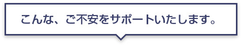 こんな、ご不安をサポートいたします。